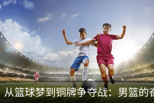 从篮球梦到铜牌争夺战：男篮的奋战之路